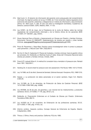 215. Abel Lluch, X., El derecho de información del paciente como presupuesto del consentimiento
informado. Su régimen jurídico en la Ley 41/2000, de 14 de noviembre, básica reguladora de la
autonomía del paciente y derechos y obligaciones en materia de información y documentación
clínica. En: Abel Lluch, X. (dir). El juez civil ante la investigación biomédica, Cuadernos de
Derecho Judicial X/2004, CGPJ, Madrid, 2005, 17-125.
216. Ley 3/2001, de 28 de mayo, de la Presidencia de la Junta de Galicia, sobre las normas
reguladoras del consentimiento informado y de la historia clínica de los pacientes (BOE
3/7/2001, Nº 158/2001, pág. 23537).
217. Grupo Nacional Para el Estudio y Asesoramiento en Úlceras por Presión y Heridas Crónicas.
Documento Técnico IX GNEAUPP: Desbridamiento de úlceras por presión y otras heridas
crónicas. www.gneaUPP.org/documentos/gneaUPP/desbridamiento.pdf 2006.
218. Provo B; Piacentine L; Dean-Baar. Practice versus knowledgment when it comes to pressure
ulcer prevention. J Wound Care 1997; 24(5):265-9.
219. De Con X; Díaz E; Cadavieso R. Planes de Cuidados y heridas crónicas: hacia la gestión clínica
por procesos. En: Soldevilla JJ; Martínez Cuervo F (eds). Actas del V Simposio Nacional sobre
úlceras por presión y heridas crónicas. Oviedo, 2004.
220. French ET; Ledwell-Sifner K. A method for consistent docu-mentation of pressure sore. Rehabil
Nurs 1991; 16(4):204-7.
221. Harding CA. A record sheet for pressure sore risk assessment. Prof Nurse 1999; 14(11):778-82.
222. Ley 14/1986, de 25 de Abril, General de Sanidad. Editorial Aranzadi. Pamplona. RCL 19861316.
223. Gaspar, J. La protección de datos personales en el sector sanitario. Ergon S.A. Madrid;
2.004:26.
224. Ley 15/1999, de 13 de diciembre, de Protección de Datos de Carácter Personal. (BOE
14/12/1999 nº298/1999, pág. 43088).
225. Ley 29/2006, de 26 de julio, de garantías y uso racional de los medicamentos y productos
sanitarios. B.O.E. 27/7/2006, nº 178, pág. 28122 y ss.
226. Soldevilla JJ. Prescripción Enfermera en el Cuidado de Úlceras por Presión. Enfermería
Facultativa 2006; (96):15.
227. Ley 44/2003 de 21 de noviembre, de Ordenación de las profesiones sanitarias. B.O.E.
22/11/2003, nº 280, pág. 41442 y ss.
228. Informe Jurídico. Asesoría Jurídica. Consejo General de Enfermería de España. Madrid.
5.Septiembre, 2005.
229. Thiroux J. Ethics, theory and practice. California: P.Co.Inc 1980.
J. Javier Soldevilla Agreda · TESIS DOCTORAL 2007

207

 