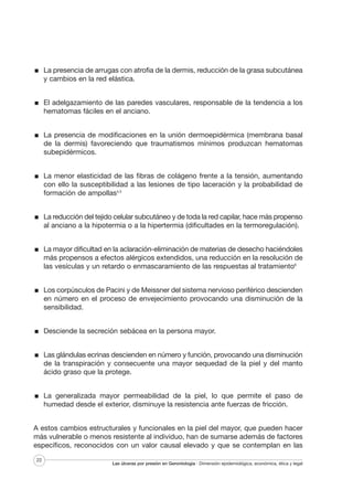 La presencia de arrugas con atrofia de la dermis, reducción de la grasa subcutánea
y cambios en la red elástica.
El adelgazamiento de las paredes vasculares, responsable de la tendencia a los
hematomas fáciles en el anciano.
La presencia de modificaciones en la unión dermoepidérmica (membrana basal
de la dermis) favoreciendo que traumatismos mínimos produzcan hematomas
subepidérmicos.
La menor elasticidad de las fibras de colágeno frente a la tensión, aumentando
con ello la susceptibilidad a las lesiones de tipo laceración y la probabilidad de
formación de ampollas4,5
La reducción del tejido celular subcutáneo y de toda la red capilar, hace más propenso
al anciano a la hipotermia o a la hipertermia (dificultades en la termoregulación).
La mayor dificultad en la aclaración-eliminación de materias de desecho haciéndoles
más propensos a efectos alérgicos extendidos, una reducción en la resolución de
las vesículas y un retardo o enmascaramiento de las respuestas al tratamiento6
Los corpúsculos de Pacini y de Meissner del sistema nervioso periférico descienden
en número en el proceso de envejecimiento provocando una disminución de la
sensibilidad.
Desciende la secreción sebácea en la persona mayor.
Las glándulas ecrinas descienden en número y función, provocando una disminución
de la transpiración y consecuente una mayor sequedad de la piel y del manto
ácido graso que la protege.
La generalizada mayor permeabilidad de la piel, lo que permite el paso de
humedad desde el exterior, disminuye la resistencia ante fuerzas de fricción.
A estos cambios estructurales y funcionales en la piel del mayor, que pueden hacer
más vulnerable o menos resistente al individuo, han de sumarse además de factores
específicos, reconocidos con un valor causal elevado y que se contemplan en las
22

Las úlceras por presión en Gerontología · Dimensión epidemiológica, económica, ética y legal

 