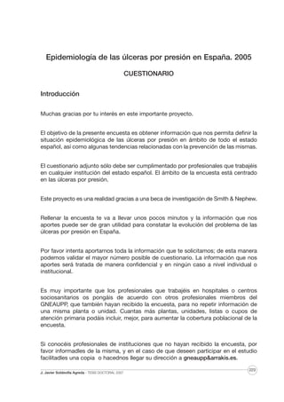 Epidemiología de las úlceras por presión en España. 2005
CUESTIONARIO
Introducción
Muchas gracias por tu interés en este importante proyecto.
El objetivo de la presente encuesta es obtener información que nos permita definir la
situación epidemiológica de las úlceras por presión en ámbito de todo el estado
español, así como algunas tendencias relacionadas con la prevención de las mismas.
El cuestionario adjunto sólo debe ser cumplimentado por profesionales que trabajéis
en cualquier institución del estado español. El ámbito de la encuesta está centrado
en las úlceras por presión.
Este proyecto es una realidad gracias a una beca de investigación de Smith & Nephew.
Rellenar la encuesta te va a llevar unos pocos minutos y la información que nos
aportes puede ser de gran utilidad para constatar la evolución del problema de las
úlceras por presión en España.
Por favor intenta aportarnos toda la información que te solicitamos; de esta manera
podemos validar el mayor número posible de cuestionario. La información que nos
aportes será tratada de manera confidencial y en ningún caso a nivel individual o
institucional.
Es muy importante que los profesionales que trabajéis en hospitales o centros
sociosanitarios os pongáis de acuerdo con otros profesionales miembros del
GNEAUPP, que también hayan recibido la encuesta, para no repetir información de
una misma planta o unidad. Cuantas más plantas, unidades, listas o cupos de
atención primaria podáis incluir, mejor, para aumentar la cobertura poblacional de la
encuesta.
Si conocéis profesionales de instituciones que no hayan recibido la encuesta, por
favor informadles de la misma, y en el caso de que deseen participar en el estudio
facilitadles una copia o hacednos llegar su dirección a gneaupp&arrakis.es.
J. Javier Soldevilla Agreda · TESIS DOCTORAL 2007

223

 