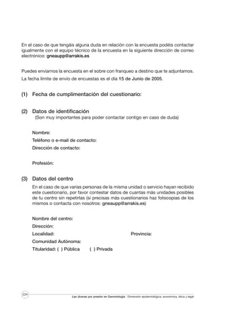 En el caso de que tengáis alguna duda en relación con la encuesta podéis contactar
igualmente con el equipo técnico de la encuesta en la siguiente dirección de correo
electrónico: gneaupp@arrakis.es
Puedes enviarnos la encuesta en el sobre con franqueo a destino que te adjuntamos.
La fecha límite de envío de encuestas es el día 15 de Junio de 2005.

(1) Fecha de cumplimentación del cuestionario:
(2) Datos de identificación
(Son muy importantes para poder contactar contigo en caso de duda)
Nombre:
Teléfono o e-mail de contacto:
Dirección de contacto:
Profesión:

(3) Datos del centro
En el caso de que varias personas de la misma unidad o servicio hayan recibido
este cuestionario, por favor contestar datos de cuantas más unidades posibles
de tu centro sin repetirlas (si precisas más cuestionarios haz fotocopias de los
mismos o contacta con nosotros: gneaupp@arrakis.es)
Nombre del centro:
Dirección:
Localidad:

Provincia:

Comunidad Autónoma:
Titularidad: ( ) Pública

224

( ) Privada

Las úlceras por presión en Gerontología · Dimensión epidemiológica, económica, ética y legal

 