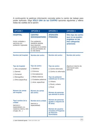 A continuación te pedimos información concreta sobre tu centro de trabajo para
poder tipificarlo. Elige SÓLO UNA de las CUATRO opciones siguientes y rellena
todas las casillas de la opción:

OPCIÓN 1

OPCIÓN 2

OPCIÓN 3

OPCIÓN 4

HOSPITAL

CENTRO
SOCIOSANITARIO

ATENCIÓN
PRIMARIA

Incluir unidades o
servicios con
población ingresada

Con población
residente asistida
(que requieren
cuidados en el ámbito
de las actividades de
la vida diaria)

Otro tipo de centro
que no se pueden
englobar en las
tres categorías
anteriores

Nombre del hospital:

Nombre del centro:

Nombre del centro:

Nombre del centro:

Tipo de hospital:

Tipo de centro:

Tipo de centro:

( ) Alta complejidad

( ) Geriátrico

( ) Centro reformado

(Aporta el máximo de
información para
definirlo)

( ) General

( ) Crónicos

( ) Centro no reformado

( ) Comarcal

( ) Convalecencia

( ) Monográfico

( ) Media estancia

( ) Otros (especifica)

( ) Cuidados paliativos

Tipo de población
cubierta por el centro:

( ) otros: especificar:

( ) Urbana
( ) Rural y urbana
( ) Rural

Número de camas
del hospital:

Número de camas
del centro:

Tipo/ nombre de la
unidad:

Nombre de la unidad:

(servicio o
especialidad, p.e.
medicina interna, UCI,
cirugía, etc…)

(servicio o
especialidad):

J. Javier Soldevilla Agreda · TESIS DOCTORAL 2007

Número de personas
que atiende el centro:

Número de personas
iguales o mayores de
65 años:

Número de usuarios
incluidos el Programa
de Atención
Domiciliaria:

225

 
