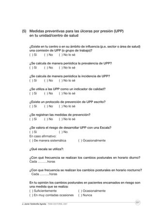 (5) Medidas preventivas para las úlceras por presión (UPP)
en tu unidad/centro de salud
¿Existe en tu centro o en su ámbito de influencia (p.e. sector o área de salud)
una comisión de UPP (o grupo de trabajo)?
( ) Sí
( ) No
( ) No lo sé
¿Se calcula de manera periódica la prevalencia de UPP?
( ) Sí
( ) No
( ) No lo sé
¿Se calcula de manera periódica la incidencia de UPP?
( ) Sí
( ) No
( ) No lo sé
¿Se utiliza a las UPP como un indicador de calidad?
( ) Sí
( ) No
( ) No lo sé
¿Existe un protocolo de prevención de UPP escrito?
( ) Sí
( ) No
( ) No lo sé
¿Se registran las medidas de prevención?
( ) Sí
( ) No
( ) No lo sé
¿Se valora el riesgo de desarrollar UPP con una Escala?
( ) Sí
( ) No
En caso afirmativo:
( ) De manera sistemática
( ) Ocasionalmente
¿Qué escala se utiliza?:
¿Con qué frecuencia se realizan los cambios posturales en horario diurno?
Cada ………horas
¿Con que frecuencia se realizan los cambios posturales en horario nocturno?
Cada ………horas
En tu opinión los cambios posturales en pacientes encamados en riesgo son
una medida que se realiza:
( ) Suficientemente
( ) Ocasionalmente
( ) En muy contadas ocasiones
( ) Nunca
J. Javier Soldevilla Agreda · TESIS DOCTORAL 2007

227

 