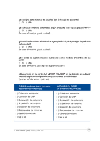 ¿Se asigna éste material de acuerdo con el riesgo del paciente?
( ) Sí ( ) No
¿Se utiliza de manera sistemática algún producto tópico para prevenir UPP?
( ) Sí ( ) No
En caso afirmativo, ¿cuál, cuales?:

¿Se utiliza de manera sistemática algún producto para proteger la piel ante
la humedad?
( ) Sí ( ) No
En caso afirmativo, ¿cuál, cuales?:

¿Se utiliza la suplementación nutricional como medida preventiva de las
UPP?
( ) Sí ( ) No
En caso afirmativo, ¿qué tipo de suplementación?:

¿Quién tiene en tu centro LA ULTIMA PALABRA en la decisión de adquirir
material específico de prevención (colchonetas y colchones)?
(puedes señalar varias opciones):

ELEGIR un determinado producto
(recomendación técnica)

ADQUIRIR EN FIRME
un determinado producto

( ) Enfermería asistencial

( ) Enfermería asistencial

( ) Comisión de UPP

( ) Comisión de UPP

( ) Supervisión de enfermería

( ) Supervisión de enfermería

( ) Supervisión de compras

( ) Supervisión de compras

( ) Dirección de enfermería

( ) Dirección de enfermería

( ) Responsable de compras

( ) Responsable de compras

( ) Gerencia/dirección

( ) Gerencia/dirección

( ) No lo sé

( ) No lo sé

J. Javier Soldevilla Agreda · TESIS DOCTORAL 2007

229

 