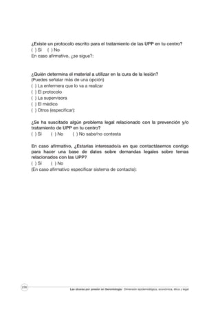 ¿Existe un protocolo escrito para el tratamiento de las UPP en tu centro?
( ) Sí ( ) No
En caso afirmativo, ¿se sigue?:

¿Quién determina el material a utilizar en la cura de la lesión?
(Puedes señalar más de una opción)
( ) La enfermera que lo va a realizar
( ) El protocolo
( ) La supervisora
( ) El médico
( ) Otros (especificar):
¿Se ha suscitado algún problema legal relacionado con la prevención y/o
tratamiento de UPP en tu centro?
( ) Sí
( ) No
( ) No sabe/no contesta
En caso afirmativo, ¿Estarías interesado/a en que contactásemos contigo
para hacer una base de datos sobre demandas legales sobre temas
relacionados con las UPP?
( ) Sí
( ) No
(En caso afirmativo especificar sistema de contacto):

230

Las úlceras por presión en Gerontología · Dimensión epidemiológica, económica, ética y legal

 