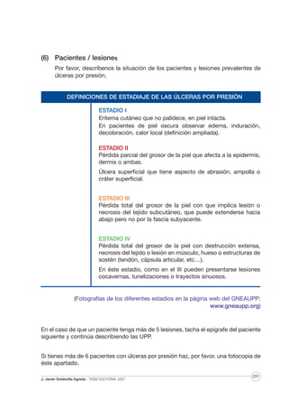 (6) Pacientes / lesiones
Por favor, descríbenos la situación de los pacientes y lesiones prevalentes de
úlceras por presión.

DEFINICIONES DE ESTADIAJE DE LAS ÚLCERAS POR PRESIÓN
ESTADIO I
Eritema cutáneo que no palidece, en piel intacta.
En pacientes de piel oscura observar edema, induración,
decoloración, calor local (definición ampliada).
ESTADIO II
Pérdida parcial del grosor de la piel que afecta a la epidermis,
dermis o ambas.
Úlcera superficial que tiene aspecto de abrasión, ampolla o
cráter superficial.
ESTADIO III
Pérdida total del grosor de la piel con que implica lesión o
necrosis del tejido subcutáneo, que puede extenderse hacia
abajo pero no por la fascia subyacente.
ESTADIO IV
Pérdida total del grosor de la piel con destrucción extensa,
necrosis del tejido o lesión en músculo, hueso o estructuras de
sostén (tendón, cápsula articular, etc…).
En éste estadio, como en el III pueden presentarse lesiones
cocavernas, tunelizaciones o trayectos sinuosos.

(Fotografías de los diferentes estadios en la página web del GNEAUPP:
www.gneaupp.org)

En el caso de que un paciente tenga más de 5 lesiones, tacha el epígrafe del paciente
siguiente y continúa describiendo las UPP.
Si tienes más de 6 pacientes con úlceras por presión haz, por favor, una fotocopia de
éste apartado.
J. Javier Soldevilla Agreda · TESIS DOCTORAL 2007

231

 