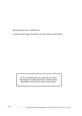 Muchas gracias por tu colaboración.
Si quieres añadir algún comentario, por favor hazlo a continuación:

Una vez cumplimentado el cuestionario, por favor,
introdúcelo en el sobre adjunto (no necesita sello) y
deposítalo en el buzón de correos más cercano.

234

Las úlceras por presión en Gerontología · Dimensión epidemiológica, económica, ética y legal

 