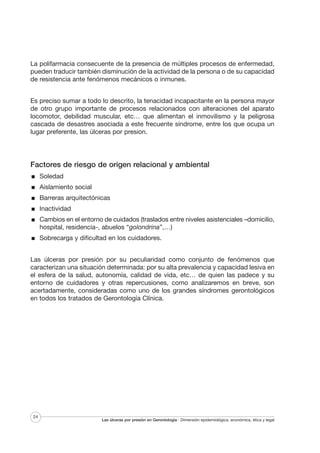 La polifarmacia consecuente de la presencia de múltiples procesos de enfermedad,
pueden traducir también disminución de la actividad de la persona o de su capacidad
de resistencia ante fenómenos mecánicos o inmunes.
Es preciso sumar a todo lo descrito, la tenacidad incapacitante en la persona mayor
de otro grupo importante de procesos relacionados con alteraciones del aparato
locomotor, debilidad muscular, etc… que alimentan el inmovilismo y la peligrosa
cascada de desastres asociada a este frecuente síndrome, entre los que ocupa un
lugar preferente, las úlceras por presion.

Factores de riesgo de origen relacional y ambiental
Soledad
Aislamiento social
Barreras arquitectónicas
Inactividad
Cambios en el entorno de cuidados (traslados entre niveles asistenciales –domicilio,
hospital, residencia-, abuelos “golondrina”,…)
Sobrecarga y dificultad en los cuidadores.
Las úlceras por presión por su peculiaridad como conjunto de fenómenos que
caracterizan una situación determinada: por su alta prevalencia y capacidad lesiva en
el esfera de la salud, autonomía, calidad de vida, etc… de quien las padece y su
entorno de cuidadores y otras repercusiones, como analizaremos en breve, son
acertadamente, consideradas como uno de los grandes síndromes gerontológicos
en todos los tratados de Gerontología Clínica.

24

Las úlceras por presión en Gerontología · Dimensión epidemiológica, económica, ética y legal

 