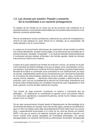 1.2. Las úlceras por presión: Pasado y presente.
De la invisibilidad a un naciente protagonismo
El cuidado de las heridas es sin duda una de las acciones más cotidianas en la
actividad sanitaria y sociosanitaria desarrollada por los profesionales sanitarios en los
distintos contextos asistenciales.
Pero la consideración social y profesional y dedicación por parte de investigadores y
clínicos ha sido desigual en razón directa de su etiología, de su popularidad, del
credo aplicado o de su conocimiento.
La mejora en el conocimiento del proceso de cicatrización de las heridas ha sufrido
una inusual ralentización, durante muchos siglos, en la creencia de que se trataba de un
proceso tranquilo, inevitable “inmejorable”12 y sin duda las discretas experimentaciones
e inversiones siempre estaban enfocadas a las heridas agudas, desde los tiempos
más primitivos hasta la era moderna.
A pesar de la gran presencia de heridas de evolución crónica, de úlceras en la piel,
como procesos de distinta etiología a los que se asigna como característica común,
una escasa o nula tendencia a cicatrizar de forma espontánea, la propia Organización
Mundial de la Salud no contempla como prioritarias en sus clasificaciones, los tipos
de úlceras, englobándolas dentro de las complicaciones por mecanismos lesionales
en el contexto de enfermedades sistémicas como la sífilis, sida, lepra, insuficiencia
venosa crónica, diabetes, …, elementos todos ellos causales y determinantes en la
evolución, pero una vez ya establecida la solución de continuidad, entendemos que
la herida cobra entidad propia con complejos mecanismos auto-rreguladores a nivel
local y general, muchos de ellos todavía por estudiar.
“Las úlceras de larga evolución constituyen un extenso e importante tipo de
patologías… Su tratamiento es considerado en general como una práctica inferior,
una tarea poco agradecida y escasamente gloriosa, donde mucho trabajo cuesta y
escaso honor se otorga”13
Tal vez este reconocimiento firmado desde el Departamento de Dermatología de la
Universidad de Ottawa en Canadá, hace más de dos siglos, pueda ser la justificación
para un ritmo de trabajo sobre ellas escandalosamente lento hasta hace muy pocos
años, y especialmente encarnizado a mi modo de ver, ante las úlceras por presión
(UPP), a las que se asocia una especial vocación por las personas mayores y en
menor cuantía otros grupos aquejados de inmovilidad prolongada, con graves
discapacidades o en situación terminal de su enfermedad. Ancianidad, discapacidad
J. Javier Soldevilla Agreda · TESIS DOCTORAL 2007

25

 