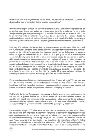 o terminalidad, son ingredientes todos ellos, escasamente valorados, cuando no
denostados, por la sociedad desde mucho tiempo atrás14
Pero las úlceras por presión no son un fenómeno nuevo. Se han hecho presentes en
el ser humano desde sus orígenes, ininterrumpidamente a lo largo de todo este
tiempo desde que una persona quedó postrada e inmóvil por su enfermedad o por
la ancianidad más debilitante. El prisma de su cuidado ha variado desde la
prehistoria hasta la actualidad, en clara sintonía con la condición de la persona que
las sufría y siempre tildado por el desprestigio de las heridas de evolución crónica.
Una pequeña revisión histórica sobre los procedimientos y materiales utilizados por el
ser humano para cuidar y tratar estas lesiones, quizá podamos iniciarla documentalmente en la civilización egipcia. En diversas ocasiones se hallan en los papiros
médicos egipcios referencias a los cuidados de la piel y de las úlceras de diversa
etiología15. En el papiro de Smith se citan numerosos casos de úlceras en el pecho.
Además de las descripciones anotadas en los papiros médicos, la paleopatología ha
permitido el estudio de lesiones del tiempo de los faraones en los restos bien
conservados de las momias, como el de una sacerdotisa de Amón, que vivió durante
la XXI Dinastía, que presentaba vestigios de grandes escaras en nalgas y espalda16,17.
Sus embalsamadores habían intentado maquillarlas durante el proceso de
momificación recurriendo a una fina piel de gacela. Muy bien pudieran tratarse de
úlceras por presión después de un largo periodo de encamamiento.
El cirujano holandés Fabricius Hildanus describía a finales del siglo XVI, por primera
vez de manera explícita, las características clínicas de las úlceras por presión.
Identificó factores naturales externos y sobrenaturales internos como causas, así
como una interrupción en el aporte de “pneuma”, sangre y nutrientes18
En Francia, Ambrose Paré en esa misma época, fue famoso por sus tratamientos de
las heridas de guerra. Derivadas de éstas, aludió al tratamiento de las úlceras por
presión con directrices perfectamente equiparables a las mejores de las actuales:
tratamiento de las enfermedades subyacentes, nutrición sana, alivio de la presión,
apoyo psicológico, y eventualmente, tratamiento quirúrgico y apósitos19
Instalados en el siglo XIX cabe destacar, después de sus observaciones en la clínica,
las notas que dejó impresas Haberden20: “Deplore la condición desgraciada de los
que, siendo postrados en cama a través de accidente o por cuidados, han contraído
úlceras de una clase muy dolorosa y peligrosa” y a Charcot21 le debemos la idea de
que “estas úlceras eran inevitables y el resultado de disturbios tróficos”. Estos
postulados instalados en la llamada “era del fatalismo trófico” o “nihilismo terapéutico”
y especialmente el constructo de inevitabilidad asociado a las úlceras por presión, ha
26

Las úlceras por presión en Gerontología · Dimensión epidemiológica, económica, ética y legal

 