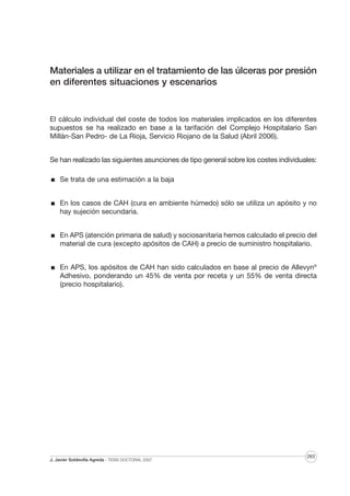 Materiales a utilizar en el tratamiento de las úlceras por presión
en diferentes situaciones y escenarios

El cálculo individual del coste de todos los materiales implicados en los diferentes
supuestos se ha realizado en base a la tarifación del Complejo Hospitalario San
Millán-San Pedro- de La Rioja, Servicio Riojano de la Salud (Abril 2006).
Se han realizado las siguientes asunciones de tipo general sobre los costes individuales:
Se trata de una estimación a la baja
En los casos de CAH (cura en ambiente húmedo) sólo se utiliza un apósito y no
hay sujeción secundaria.
En APS (atención primaria de salud) y sociosanitaria hemos calculado el precio del
material de cura (excepto apósitos de CAH) a precio de suministro hospitalario.
En APS, los apósitos de CAH han sido calculados en base al precio de Allevyn®
Adhesivo, ponderando un 45% de venta por receta y un 55% de venta directa
(precio hospitalario).

J. Javier Soldevilla Agreda · TESIS DOCTORAL 2007

263

 