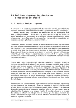 1.3. Definición, etiopatogenia y clasificación
de las úlceras por presión
1.3.1. Definición de úlcera por presión
Al comienzo de mi andadura profesional en la década de los ochenta, escuché en una
alocución al entonces Presidente de la Sociedad Española de Geriatría y Gerontología,
Dr. Jiménez Herrero, decir: “las úlceras por decúbito no son una enfermedad, son
un accidente asistencial”, y he de reconocer, pasado el tiempo, que esa afirmación
quedó grabada en mi ser profesional, propiciando valiosas consideraciones sobre
este proceso y simbólicas acepciones, que ahora nos servirá para establecer un
preciso marco conceptual de un problema histórico.
No obstante, se hace necesario plasmar de inmediato mi desacuerdo con el autor de
esa frase, al no reconocer a estas lesiones como un proceso de enfermedad, es decir de
pérdida de salud, cuando esta situación es causa o efecto de graves complicaciones en
el terreno de la salud con riesgo evidente de perder la vida. Quizá la intencionalidad
del profesor Jiménez, fue destacar la condición de accidente y con ello evidenciar su
evitabilidad, como la del resto de accidentes independientemente de su origen y, además
circunscribirlo al espacio asistencial, al institucional, donde llama la atención, se hace
claramente manifiesto.
Durante años y aún hoy encontramos, menos en la literatura científica y a menudo
en documentos clínicos, la utilización del término úlcera por decúbito para referirse
a estas lesiones que aunque tradicional, es rechazable por inexacto, dado que
paradójicamente el decúbito no es la posición más potencialmente peligrosa en el
desarrollo de estas heridas si se comparara con la posición de sentado. También en
el ámbito profesional, trascendiendo a menudo al coloquial, se ha utilizado el término
de escara para referirse a todas las lesiones de esta familia etiológica, cuando
entendemos solo debiera de usarse ante lesiones, independientemente de su causa,
que presenten ese tejido desvitalizado característico y bien descrito por el concepto
dermatológico.
Popularmente son conocidas como llagas o enconos (cuando presentan supuración)
y no es infrecuente que al referirse a éstas, se complete su descripción sumándole
algunos datos como la ubicación de la lesión (sacro, nalgas, talones,…), la tipología
del que las padece (anciano, encamado, paralítico, enfermo terminal,…), para hacerla
más inteligible. En algunas otras lenguas oficiales de nuestro país, como es el caso
del catalán, se refieren con más precisión al término que nos ocupa hablando de
nafres o los castellanos viejos todavía aluden al término encentarse para referirse al
hecho de llagarse o ulcerarse.
J. Javier Soldevilla Agreda · TESIS DOCTORAL 2007

29

 