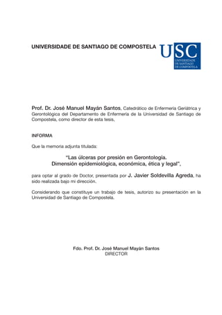 Prof. Dr. José Manuel Mayán Santos, Catedrático de Enfermería Geriátrica y
Gerontológica del Departamento de Enfermería de la Universidad de Santiago de
Compostela, como director de esta tesis,

INFORMA
Que la memoria adjunta titulada:

“Las úlceras por presión en Gerontología.
Dimensión epidemiológica, económica, ética y legal”,
para optar al grado de Doctor, presentada por J. Javier Soldevilla Agreda, ha
sido realizada bajo mi dirección.
Considerando que constituye un trabajo de tesis, autorizo su presentación en la
Universidad de Santiago de Compostela.

Fdo. Prof. Dr. José Manuel Mayán Santos
DIRECTOR

 