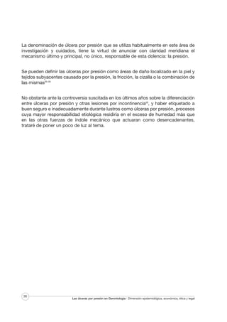 La denominación de úlcera por presión que se utiliza habitualmente en este área de
investigación y cuidados, tiene la virtud de anunciar con claridad meridiana el
mecanismo último y principal, no único, responsable de esta dolencia: la presión.
Se pueden definir las úlceras por presión como áreas de daño localizado en la piel y
tejidos subyacentes causado por la presión, la fricción, la cizalla o la combinación de
las mismas26-28
No obstante ante la controversia suscitada en los últimos años sobre la diferenciación
entre úlceras por presión y otras lesiones por incontinencia29, y haber etiquetado a
buen seguro e inadecuadamente durante lustros como úlceras por presión, procesos
cuya mayor responsabilidad etiológica residiría en el exceso de humedad más que
en las otras fuerzas de índole mecánico que actuaran como desencadenantes,
trataré de poner un poco de luz al tema.

30

Las úlceras por presión en Gerontología · Dimensión epidemiológica, económica, ética y legal

 
