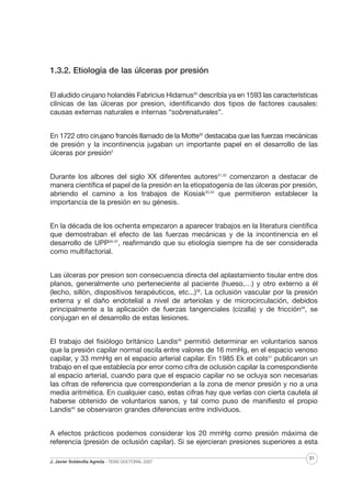 1.3.2. Etiología de las úlceras por presión
El aludido cirujano holandés Fabricius Hidamus30 describía ya en 1593 las características
clínicas de las úlceras por presion, identificando dos tipos de factores causales:
causas externas naturales e internas “sobrenaturales”.
En 1722 otro cirujano francés llamado de la Motte30 destacaba que las fuerzas mecánicas
de presión y la incontinencia jugaban un importante papel en el desarrollo de las
úlceras por presión2
Durante los albores del siglo XX diferentes autores31,32 comenzaron a destacar de
manera científica el papel de la presión en la etiopatogenia de las úlceras por presión,
abriendo el camino a los trabajos de Kosiak33,34 que permitieron establecer la
importancia de la presión en su génesis.
En la década de los ochenta empezaron a aparecer trabajos en la literatura científica
que demostraban el efecto de las fuerzas mecánicas y de la incontinencia en el
desarrollo de UPP35-37, reafirmando que su etiología siempre ha de ser considerada
como multifactorial.
Las úlceras por presion son consecuencia directa del aplastamiento tisular entre dos
planos, generalmente uno perteneciente al paciente (hueso,…) y otro externo a él
(lecho, sillón, dispositivos terapéuticos, etc...)38. La oclusión vascular por la presión
externa y el daño endotelial a nivel de arteriolas y de microcirculación, debidos
principalmente a la aplicación de fuerzas tangenciales (cizalla) y de fricción39, se
conjugan en el desarrollo de estas lesiones.
El trabajo del fisiólogo británico Landis40 permitió determinar en voluntarios sanos
que la presión capilar normal oscila entre valores de 16 mmHg, en el espacio venoso
capilar, y 33 mmHg en el espacio arterial capilar. En 1985 Ek et cols41 publicaron un
trabajo en el que establecía por error como cifra de oclusión capilar la correspondiente
al espacio arterial, cuando para que el espacio capilar no se ocluya son necesarias
las cifras de referencia que corresponderían a la zona de menor presión y no a una
media aritmética. En cualquier caso, estas cifras hay que verlas con cierta cautela al
haberse obtenido de voluntarios sanos, y tal como puso de manifiesto el propio
Landis40 se observaron grandes diferencias entre individuos.
A efectos prácticos podemos considerar los 20 mmHg como presión máxima de
referencia (presión de oclusión capilar). Si se ejercieran presiones superiores a esta
J. Javier Soldevilla Agreda · TESIS DOCTORAL 2007

31

 