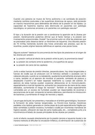 Cuando una persona se mueve de forma autónoma o es cambiada de posición
mediante cambios posturales o las superficies dinámicas de apoyo, está poniendo
en marcha mecanismos para defenderse del efecto de la presión en los tejidos. La
capacidad de hiperemia reactiva está disminuida en pacientes con patología
neurológica, en personas ancianas y en pacientes con patología vascular46
El tipo y la duración de la presión van a condicionar la aparición de la úlceras por
presión. Genéricamente podemos afirmar que el factor tiempo y la presión son
inversamente proporcionales. Kosiak33 fue el primer autor en cifrar las presiones que
se precisaban para desenca-denar un fenómeno de isquemia. Una discreta presión
de 70 mmHg mantenida durante dos horas arrancaba ese proceso, que de no
revertirse, puede originar lesiones definitivas en apenas unas pocas horas.
Algunos autores49 destacan la concurrencia de tres tipos de presiones en el origen de
las úlceras por presión:
La presión vertical (el efecto de la presión entre la piel y la prominencia ósea)41
La presión de contacto entre la epidermis y la superficie de apoyo
La presión de cierre de los capilares
Junto a estas fuerzas de presión directas, perpendiculares, hay otras tangenciales o
fuerzas de cizalla que se producen con el individuo sentado o acostado con la
cabecera elevada, cuando se va resbalando, quedando la piel adherida al propio sillón
o cama, también en el ejercicio de movilizar al paciente, cambiarlo de postura o
desplazarlo (“subirlo”) sin haber separado totalmente su cuerpo del colchón. El
ejercicio de estas fuerzas pueden ocasionar alteraciones en la microcirculación,
especialmente a nivel de hipodermis, activando los mecanismos de cierre de los vasos
afectados, aumentando el riesgo de necrosis50. También en áreas especialmente
vulnerables por un exceso de humedad, pueden ser responsables de eczemas o
escoriaciones de la piel, rompiendo la barrera defensiva, permitiendo la introducción
de bacterias y aumentando el riesgo de necrosis y sepsis.
Las arrugas de la piel, tan presentes y marcadas en el ámbito gerontológico, favorecen
la formación de estas fuerzas tangenciales. La fricción-roce (fuerzas mecánicas
paralelas a los tejidos) generada en ciertas áreas de la piel especialmente frágiles por
estar sometidas a presión excesiva, humedad o cizalla por incorrectas maniobras de
higiene-secado, utilización de ropa de cama inadecuada, etc... completaría junto a la
incontinencia el listado de causas principales de las úlceras por presión.
Junto al efecto causado directamente por la presión (anoxia e isquemia tisular) o de
manera indirecta al dificultar la circulación linfática y la eliminación de sustancias de
J. Javier Soldevilla Agreda · TESIS DOCTORAL 2007

33

 