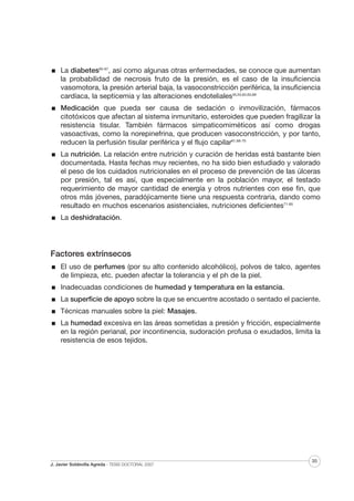 La diabetes65-67, así como algunas otras enfermedades, se conoce que aumentan
la probabilidad de necrosis fruto de la presión, es el caso de la insuficiencia
vasomotora, la presión arterial baja, la vasoconstricción periférica, la insuficiencia
cardíaca, la septicemia y las alteraciones endoteliales35,53,62,63,68
Medicación que pueda ser causa de sedación o inmovilización, fármacos
citotóxicos que afectan al sistema inmunitario, esteroides que pueden fragilizar la
resistencia tisular. También fármacos simpaticomiméticos así como drogas
vasoactivas, como la norepinefrina, que producen vasoconstricción, y por tanto,
reducen la perfusión tisular periférica y el flujo capilar61,68-70
La nutrición. La relación entre nutrición y curación de heridas está bastante bien
documentada. Hasta fechas muy recientes, no ha sido bien estudiado y valorado
el peso de los cuidados nutricionales en el proceso de prevención de las úlceras
por presión, tal es así, que especialmente en la población mayor, el testado
requerimiento de mayor cantidad de energía y otros nutrientes con ese fin, que
otros más jóvenes, paradójicamente tiene una respuesta contraria, dando como
resultado en muchos escenarios asistenciales, nutriciones deficientes71-85
La deshidratación.

Factores extrínsecos
El uso de perfumes (por su alto contenido alcohólico), polvos de talco, agentes
de limpieza, etc. pueden afectar la tolerancia y el ph de la piel.
Inadecuadas condiciones de humedad y temperatura en la estancia.
La superficie de apoyo sobre la que se encuentre acostado o sentado el paciente.
Técnicas manuales sobre la piel: Masajes.
La humedad excesiva en las áreas sometidas a presión y fricción, especialmente
en la región perianal, por incontinencia, sudoración profusa o exudados, limita la
resistencia de esos tejidos.

J. Javier Soldevilla Agreda · TESIS DOCTORAL 2007

35

 