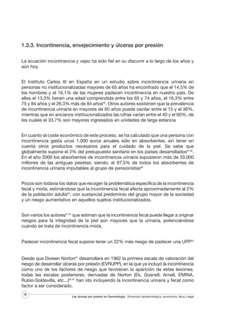 1.3.3. Incontinencia, envejecimiento y úlceras por presión
La ecuación incontinencia y vejez ha sido fiel en su discurrir a lo largo de los años y
aún hoy.
El Instituto Carlos III en España en un estudio sobre incontinencia urinaria en
personas no institucionalizadas mayores de 65 años ha encontrado que el 14,5% de
los hombres y el 16,1% de las mujeres padecen incontinencia en nuestro país. De
ellos el 13,3% tienen una edad comprendida entre los 65 y 74 años, el 16,3% entre
75 y 84 años y el 26,3% más de 84 años86. Otros autores sostienen que la prevalencia
de incontinencia urinaria en mayores de 65 años puede oscilar entre el 15 y el 36%,
mientras que en ancianos institucionalizados las cifras varían entre el 40 y el 60%, de
los cuales el 33,7% son mayores ingresados en unidades de larga estancia
En cuanto al coste económico de este proceso, se ha calculado que una persona con
incontinencia gasta unos 1.000 euros anuales sólo en absorbentes, sin tener en
cuenta otros productos necesarios para el cuidado de la piel. Se sabe que
globalmente supone el 2% del presupuesto sanitario en los países desarrollados87,88.
En el año 2000 los absorbentes de incontinencia urinaria supusieron más de 33.000
millones de las antiguas pesetas, siendo, el 97,5% de todos los absorbentes de
incontinencia urinaria imputables al grupo de pensionistas89
Pocos son todavía los datos que recogen la problemática específica de la incontinencia
fecal y mixta, estimándose que la incontinencia fecal afecta aproximadamente al 2%
de la población adulta90, con sustancial predominio del grupo mayor de la sociedad
y un riesgo aumentativo en aquellos sujetos institucionalizados.
Son varios los autores91,92 que estiman que la incontinencia fecal puede llegar a originar
riesgos para la integridad de la piel aún mayores que la urinaria, potenciándose
cuando se trata de incontinencia mixta.

Padecer incontinencia fecal supone tener un 22% más riesgo de padecer una UPP93

Desde que Doreen Norton94 desarrollara en 1962 la primera escala de valoración del
riesgo de desarrollar úlceras por presión (EVRUPP), en la que ya incluyó la incontinencia
como uno de los factores de riesgo que favorecen la aparición de estas lesiones,
todas las escalas posteriores, derivadas de Norton (Ek, Gosnell, Arnell, EMINA,
Rubio-Soldevilla, etc...)95-97 han ido incluyendo la incontinencia urinaria y fecal como
factor a ser considerado.
36

Las úlceras por presión en Gerontología · Dimensión epidemiológica, económica, ética y legal

 