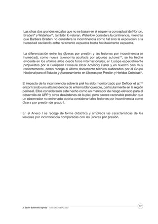 Las otras dos grandes escalas que no se basan en el esquema conceptual de Norton,
Braden98 y Waterlow99, también lo valoran. Waterlow considera la continencia, mientras
que Barbara Braden no considera la incontinencia como tal sino la exposición a la
humedad oscilando entre raramente expuesta hasta habitualmente expuesta.
La diferenciación entre las úlceras por presión y las lesiones por incontinencia (o
humedad), como nueva taxonomía acuñada por algunos autores100, se ha hecho
evidente en los últimos años desde foros internacionales, en Europa especialmente
propuestos por la European Pressure Ulcer Advisory Panel y en nuestro país muy
recientemente, como recoge el último documento técnico elaborados por el Grupo
Nacional para el Estudio y Asesoramiento en Úlceras por Presión y Heridas Crónicas29.
El impacto de la incontinencia sobre la piel ha sido monitorizado por Defloor et al.100
encontrando una alta incidencia de eritema blanqueable, particularmente en la región
perineal. Ellos consideraron este hecho como un marcador de riesgo elevado para el
desarrollo de UPP y otros desórdenes de la piel, pero parece razonable postular que
un observador no entrenado podría considerar tales lesiones por incontinencia como
úlcera por presión de grado I.
En el Anexo I se recoge de forma didáctica y ampliada las características de las
lesiones por incontinencia comparadas con las úlceras por presión.

J. Javier Soldevilla Agreda · TESIS DOCTORAL 2007

37

 