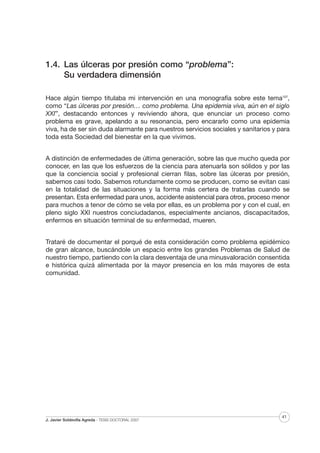 1.4. Las úlceras por presión como “problema”:
Su verdadera dimensión
Hace algún tiempo titulaba mi intervención en una monografía sobre este tema107,
como “Las úlceras por presión… como problema. Una epidemia viva, aún en el siglo
XXI”, destacando entonces y reviviendo ahora, que enunciar un proceso como
problema es grave, apelando a su resonancia, pero encararlo como una epidemia
viva, ha de ser sin duda alarmante para nuestros servicios sociales y sanitarios y para
toda esta Sociedad del bienestar en la que vivimos.
A distinción de enfermedades de última generación, sobre las que mucho queda por
conocer, en las que los esfuerzos de la ciencia para atenuarla son sólidos y por las
que la conciencia social y profesional cierran filas, sobre las úlceras por presión,
sabemos casi todo. Sabemos rotundamente como se producen, como se evitan casi
en la totalidad de las situaciones y la forma más certera de tratarlas cuando se
presentan. Esta enfermedad para unos, accidente asistencial para otros, proceso menor
para muchos a tenor de cómo se vela por ellas, es un problema por y con el cual, en
pleno siglo XXI nuestros conciudadanos, especialmente ancianos, discapacitados,
enfermos en situación terminal de su enfermedad, mueren.
Trataré de documentar el porqué de esta consideración como problema epidémico
de gran alcance, buscándole un espacio entre los grandes Problemas de Salud de
nuestro tiempo, partiendo con la clara desventaja de una minusvaloración consentida
e histórica quizá alimentada por la mayor presencia en los más mayores de esta
comunidad.

J. Javier Soldevilla Agreda · TESIS DOCTORAL 2007

41

 