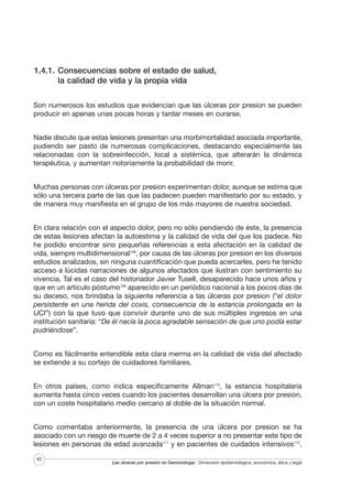 1.4.1. Consecuencias sobre el estado de salud,
la calidad de vida y la propia vida
Son numerosos los estudios que evidencian que las úlceras por presion se pueden
producir en apenas unas pocas horas y tardar meses en curarse.
Nadie discute que estas lesiones presentan una morbimortalidad asociada importante,
pudiendo ser pasto de numerosas complicaciones, destacando especialmente las
relacionadas con la sobreinfección, local a sistémica, que alterarán la dinámica
terapéutica, y aumentan notoriamente la probabilidad de morir.
Muchas personas con úlceras por presion experimentan dolor, aunque se estima que
sólo una tercera parte de las que las padecen pueden manifestarlo por su estado, y
de manera muy manifiesta en el grupo de los más mayores de nuestra sociedad.
En clara relación con el aspecto dolor, pero no sólo pendiendo de éste, la presencia
de estas lesiones afectan la autoestima y la calidad de vida del que los padece. No
he podido encontrar sino pequeñas referencias a esta afectación en la calidad de
vida, siempre multidimensional108, por causa de las úlceras por presion en los diversos
estudios analizados, sin ninguna cuantificación que pueda acercarles, pero he tenido
acceso a lúcidas narraciones de algunos afectados que ilustran con sentimiento su
vivencia. Tal es el caso del historiador Javier Tusell, desaparecido hace unos años y
que en un articulo póstumo109 aparecido en un periódico nacional a los pocos días de
su deceso, nos brindaba la siguiente referencia a las úlceras por presion (“el dolor
persistente en una herida del coxis, consecuencia de la estancia prolongada en la
UCI”) con la que tuvo que convivir durante uno de sus múltiples ingresos en una
institución sanitaria: “De él nacía la poca agradable sensación de que uno podía estar
pudriéndose”.
Como es fácilmente entendible esta clara merma en la calidad de vida del afectado
se extiende a su cortejo de cuidadores familiares.
En otros países, como indica específicamente Allman110, la estancia hospitalaria
aumenta hasta cinco veces cuando los pacientes desarrollan una úlcera por presion,
con un coste hospitalario medio cercano al doble de la situación normal.
Como comentaba anteriormente, la presencia de una úlcera por presion se ha
asociado con un riesgo de muerte de 2 a 4 veces superior a no presentar este tipo de
lesiones en personas de edad avanzada111 y en pacientes de cuidados intensivos112.
42

Las úlceras por presión en Gerontología · Dimensión epidemiológica, económica, ética y legal

 