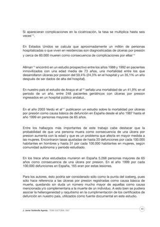 Si aparecieran complicaciones en la cicatrización, la tasa se multiplica hasta seis
veces113.
En Estados Unidos se calcula que aproximadamente un millón de personas
hospitalizadas o que viven en residencias son diagnosticadas de úlceras por presión
y cerca de 60.000 mueren como consecuencia de complicaciones por ellas114

Allman115 encontró en un estudio prospectivo entre los años 1988 y 1992 en pacientes
inmovilizados con una edad media de 73 años, una mortalidad entre los que
desarrollaron úlceras por presion del 59,4% (24,3% en el hospital y un 35,1% un año
después de ser dados de alta del hospital).
En nuestro país el estudio de Anaya et al116 señala una mortalidad de un 41,9% en el
periodo de un año, entre 248 pacientes geriátricos con úlceras por presion
ingresados en un hospital público andaluz.

En el año 2003 Verdú et al117 publicaron un estudio sobre la mortalidad por úlceras
por presión como causa básica de defunción en España desde el año 1987 hasta el
año 1999 en personas mayores de 65 años.
Entre los hallazgos más importantes de este trabajo cabe destacar que la
probabilidad de que una persona muera como consecuencia de una úlcera por
presion aumenta con la edad y que es un problema que afecta en mayor medida a
las mujeres. Encontraron tasas ajustadas de hasta 20 defunciones por cada 100.000
habitantes en hombres y hasta 31 por cada 100.000 habitantes en mujeres, según
comunidad autónoma y período estudiado.
En los trece años estudiados murieron en España 5.268 personas mayores de 65
años como consecuencia de una úlcera por presion. En el año 1999 por cada
100.000 defunciones en España, 165 eran por estas lesiones.
Para los autores, ésto podría ser considerado sólo como la punta del iceberg, pues
sólo hace referencia a las úlceras por presion registradas como causa básica de
muerte, quedando sin duda un número mucho mayor de aquellas como causa
mencionada y/o complementaria a la muerte de un individuo. A esto bien se pudiera
asociar la heterogeneidad y raquitismo en la cumplimentación de los certificados de
defunción en nuestro país, utilizados como fuente documental en este estudio.

J. Javier Soldevilla Agreda · TESIS DOCTORAL 2007

43

 