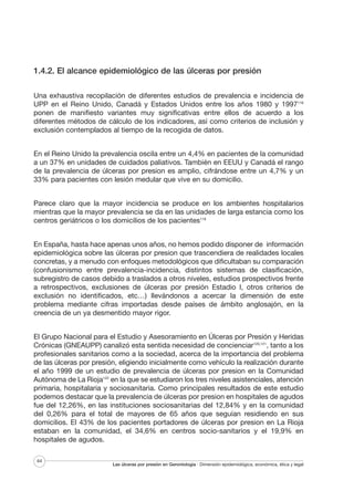 1.4.2. El alcance epidemiológico de las úlceras por presión
Una exhaustiva recopilación de diferentes estudios de prevalencia e incidencia de
UPP en el Reino Unido, Canadá y Estados Unidos entre los años 1980 y 1997118
ponen de manifiesto variantes muy significativas entre ellos de acuerdo a los
diferentes métodos de cálculo de los indicadores, así como criterios de inclusión y
exclusión contemplados al tiempo de la recogida de datos.
En el Reino Unido la prevalencia oscila entre un 4,4% en pacientes de la comunidad
a un 37% en unidades de cuidados paliativos. También en EEUU y Canadá el rango
de la prevalencia de úlceras por presion es amplio, cifrándose entre un 4,7% y un
33% para pacientes con lesión medular que vive en su domicilio.
Parece claro que la mayor incidencia se produce en los ambientes hospitalarios
mientras que la mayor prevalencia se da en las unidades de larga estancia como los
centros geriátricos o los domicilios de los pacientes119
En España, hasta hace apenas unos años, no hemos podido disponer de información
epidemiológica sobre las úlceras por presion que trascendiera de realidades locales
concretas, y a menudo con enfoques metodológicos que dificultaban su comparación
(confusionismo entre prevalencia-incidencia, distintos sistemas de clasificación,
subregistro de casos debido a traslados a otros niveles, estudios prospectivos frente
a retrospectivos, exclusiones de úlceras por presión Estadio I, otros criterios de
exclusión no identificados, etc…) llevándonos a acercar la dimensión de este
problema mediante cifras importadas desde países de ámbito anglosajón, en la
creencia de un ya desmentido mayor rigor.
El Grupo Nacional para el Estudio y Asesoramiento en Úlceras por Presión y Heridas
Crónicas (GNEAUPP) canalizó esta sentida necesidad de concienciar120,121, tanto a los
profesionales sanitarios como a la sociedad, acerca de la importancia del problema
de las úlceras por presión, eligiendo inicialmente como vehículo la realización durante
el año 1999 de un estudio de prevalencia de úlceras por presion en la Comunidad
Autónoma de La Rioja122 en la que se estudiaron los tres niveles asistenciales, atención
primaria, hospitalaria y sociosanitaria. Como principales resultados de este estudio
podemos destacar que la prevalencia de úlceras por presion en hospitales de agudos
fue del 12,26%, en las instituciones sociosanitarias del 12,84% y en la comunidad
del 0,26% para el total de mayores de 65 años que seguían residiendo en sus
domicilios. El 43% de los pacientes portadores de úlceras por presion en La Rioja
estaban en la comunidad, el 34,6% en centros socio-sanitarios y el 19,9% en
hospitales de agudos.
44

Las úlceras por presión en Gerontología · Dimensión epidemiológica, económica, ética y legal

 