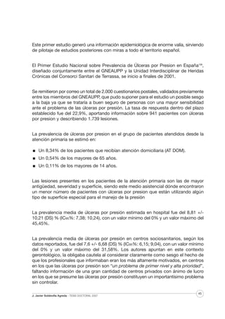 Este primer estudio generó una información epidemiológica de enorme valía, sirviendo
de pilotaje de estudios posteriores con miras a todo el territorio español.
El Primer Estudio Nacional sobre Prevalencia de Úlceras por Presion en España106,
diseñado conjuntamente entre el GNEAUPP y la Unidad Interdisciplinar de Heridas
Crónicas del Consorci Sanitari de Terrassa, se inicio a finales de 2001.
Se remitieron por correo un total de 2.000 cuestionarios postales, validados previamente
entre los miembros del GNEAUPP, que pudo suponer para el estudio un posible sesgo
a la baja ya que se trataría a buen seguro de personas con una mayor sensibilidad
ante el problema de las úlceras por presión. La tasa de respuesta dentro del plazo
establecido fue del 22,9%, aportando información sobre 941 pacientes con úlceras
por presion y describiendo 1.739 lesiones.
La prevalencia de úlceras por presion en el grupo de pacientes atendidos desde la
atención primaria se estimó en:
Un 8,34% de los pacientes que recibían atención domiciliaria (AT DOM).
Un 0,54% de los mayores de 65 años.
Un 0,11% de los mayores de 14 años.
Las lesiones presentes en los pacientes de la atención primaria son las de mayor
antigüedad, severidad y superficie, siendo este medio asistencial dónde encontraron
un menor número de pacientes con úlceras por presion que están utilizando algún
tipo de superficie especial para el manejo de la presión
La prevalencia media de úlceras por presión estimada en hospital fue del 8,81 +/10,21 (DS) % (IC95%: 7,38; 10,24), con un valor mínimo del 0% y un valor máximo del
45,45%.
La prevalencia media de úlceras por presión en centros sociosanitarios, según los
datos reportados, fue del 7,6 +/- 6,68 (DS) % (IC95%: 6,15; 9,04), con un valor mínimo
del 0% y un valor máximo del 31,58%. Los autores apuntan en este contexto
gerontológico, la obligaba cautela al considerar claramente como sesgo el hecho de
que los profesionales que informaban eran los más altamente motivados, en centros
en los que las úlceras por presión son “un problema de primer nivel y alta prioridad”,
faltando información de una gran cantidad de centros privados con ánimo de lucro
en los que se presume las úlceras por presión constituyen un importantísimo problema
sin controlar.
J. Javier Soldevilla Agreda · TESIS DOCTORAL 2007

45

 