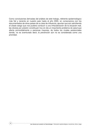 Como conclusiones derivadas del análisis de este trabajo, referente epidemiológico
más fiel y reciente en nuestro país hasta el año 2005, en consonancia con los
documentados de otros países de su área de influencia, apuntar que aún admitiendo
el citado sesgo que nos pudiera conducir a una infravaloración de la situación real,
las úlceras por presión constituyen hoy en día un importante problema de salud que
afecta primordialmente a personas mayores, de todos los niveles asistenciales
donde, no es aventurado decir, la prevención aún no es considerada como una
prioridad.

46

Las úlceras por presión en Gerontología · Dimensión epidemiológica, económica, ética y legal

 