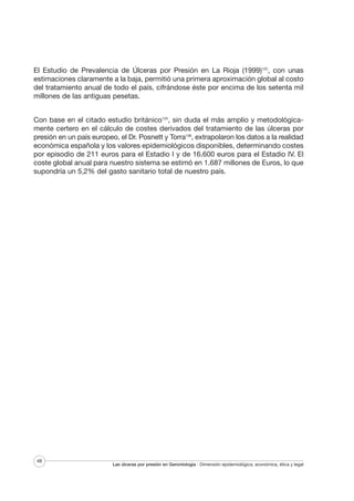 El Estudio de Prevalencia de Úlceras por Presión en La Rioja (1999)122, con unas
estimaciones claramente a la baja, permitió una primera aproximación global al costo
del tratamiento anual de todo el país, cifrándose éste por encima de los setenta mil
millones de las antiguas pesetas.
Con base en el citado estudio británico125, sin duda el más amplio y metodológicamente certero en el cálculo de costes derivados del tratamiento de las úlceras por
presión en un país europeo, el Dr. Posnett y Torra138, extrapolaron los datos a la realidad
económica española y los valores epidemiológicos disponibles, determinando costes
por episodio de 211 euros para el Estadio I y de 16.600 euros para el Estadio IV. El
coste global anual para nuestro sistema se estimó en 1.687 millones de Euros, lo que
supondría un 5,2% del gasto sanitario total de nuestro país.

48

Las úlceras por presión en Gerontología · Dimensión epidemiológica, económica, ética y legal

 