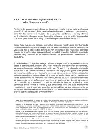 1.4.4. Consideraciones legales relacionadas
con las úlceras por presión
Partiendo del reconocimiento de que las úlceras por presión pueden evitarse al menos
en un 95% de los casos139, la incidencia de estas lesiones pueden ser, a primera vista,
consideradas como una muestra de negligencia asistencial con importantes
implicaciones legales para los profesionales, así como para las instituciones en las
que estos prestan sus servicios y por ende los gestores de las mismas140-147
Desde hace más de una década, en muchos países de nuestra área de influencia la
comunidad científica y embebida por ella, las instituciones de cuidados, la judicatura
y cada vez más la sociedad en general, se han pronunciado con rotundidad sobre las
úlceras por presión, sobre su previsibilidad, severidad, gravedad, habiendo propiciado
cambios muy notorios en el comportamiento de profesionales, instituciones y
ciudadanía.
En el Reino Unido148 el problema legal de las úlceras por presión se puede tratar tanto
desde el derecho penal, derecho civil, como mediante procedimientos disciplinarios,
ya sean profesionales o de la propia institución. El derecho penal puede resultar de
aplicación si se pueden establecer elementos de negligencia graves y se puede
demostrar que ésta provocó la muerte o severas complicaciones. En tales casos, los
individuos que hayan intervenido en el proceso se pueden llegar incluso a encontrar
frente acusaciones de homicidio. En cambio, en los EE.UU149 tradicionalmente las
consecuencias por un defectuoso tratamiento en pacientes con úlceras por presión
han consistido en la suspensión o incluso retirada de licencias de ejercicio, y en
demandas civiles contra el centro y sus empleados, con una clara finalidad de
resarcimiento económico, con cuantías considerablesI, aunque recientemente se
está entendiendo que el desarrollo de úlceras con resultado de muerte es demasiado
grave y debería perseguirse criminalmenteII 150

I

Texas, de 25 de abril de 2002: Un anciano de 71 años acaba muriendo tras la aparición de úlcera por presión y su infección.
La residencia fue condenada a pagar más de 3.800.000 de dólares por tratamiento inapropiado.
Missouri, 23 de septiembre de 1.996: Parapléjico de 45 años que reclama por la amputación de ambas piernas y de la
cadera porque los cuidados recibidos para la prevención y tratamiento de las úlceras por presión aparecidas en cadera y
nalgas fue negligente: no se utilizó equipamiento adecuado para la prevención. Los dos hospitales en que fue ingresado
fueron condenados a abonar un total de 2.873.149 de dólares.
Florida, 25 de septiembre de 1.995: Paciente de 88 años con Alzheimer, dejado frecuentemente en una silla de ruedas,
desarrollando úlceras por presión que finalmente le causaron la muerte. Se apreció abuso (maltrato) por parte de los
cuidadores además de carencia de plan, manuales impropios, delegación inapropiada de tareas en auxiliares, etc. La
residencia fue condenada a pagar 2.719.064 de dólares.
Alabama, 29 de junio de 1.990: Paciente con síndrome mental orgánico a quien le aparece una úlcera por presión a las dos
semanas de su ingreso y posteriormente múltiples úlceras por presión en la cadera izquierda que le acaban causando la
muerte. Se condena a la residencia por deficiente calidad de los cuidados, inadecuada documentación, no facilitar el
material pertinente, falta de plan y seguimiento, etc… a pagar 2.000.000 de dólares.

J. Javier Soldevilla Agreda · TESIS DOCTORAL 2007

49

 