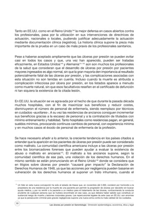 Tanto en EE.UU. como en el Reino Unido148 la mejor defensa en casos abiertos contra
los profesionales, pasa por la utilización en sus intervenciones de directrices de
actuación, nacionales o locales, pudiendo justificar adecuadamente la actuación
mediante documentación clínica (registros). La historia clínica supone la pieza más
importante de la prueba en un caso de mala praxis de los profesionales sanitarios.
Pese a haberse aceptado ampliamente que las úlceras por presión se pueden evitar
casi en todos los casos y que, una vez han aparecido, pueden ser tratadas
eficazmente, en Estados Unidos149 y Alemania151,152 aún son muchos los profesionales
de la salud que consideran que el desarrollo de úlceras por presión por pacientes
mayores ingresados es algo normal, sin que la gran mayoría den importancia al resultado
potencialmente fatal de las úlceras por presión, y las complicaciones asociadas con
esta situación no son tenidas en cuenta. Incluso cuando la muerte es atribuida a
complicación infecciosa por úlcera por presión, en los listados aparece a menudo
como muerte natural, sin que esos facultativos reseñen en el certificado de defunción
ni tan siquiera la existencia de la citada lesión.
En EE.UU. la situación se ve agravada por el hecho de que durante la pasada década
muchos hospitales, con el fin de maximizar sus beneficios y reducir costes,
disminuyeron el número de personal de enfermería, siendo reemplazo por técnicos
en cuidados –auxiliares-. A su vez las residencias de ancianos consiguen incrementar
sus beneficios gracias a la escasez de personal y a la contratación de titulados con
mínimo entrenamiento y habilidad. Tanto hospitales como residencias pagan, en general,
sueldos mínimos, provocando continuos cambios de personal, con experiencia mínima
y en muchos casos el éxodo de personal de enfermería de la profesión.
Se hace necesario añadir a lo anterior, la creciente tendencia en los países citados a
entender que la aparición en los pacientes de úlceras por presión puede ser considerado
como maltrato. La comunidad científica americana incluye a las úlceras por presión
entre los biomarcadores forenses que pueden ayudar a evaluar la existencia de
abuso o maltrato en ancianos153. El maltrato a los ancianos supone, según la
comunidad científica de ese país, una violación de los derechos humanos. En el
mismo sentido se están pronunciando en el Reino Unido148 donde se considera que
en litigios sobre úlceras por presión “causará gran impacto” la Declaración de
Derechos Humanos de 1948, ya que las acciones por negligencia pueden basarse en
vulneración de los derechos humanos al suponer un trato inhumano, cuando el

II

Un líder en esta nueva concepción ha sido el estado de Hawai que, en noviembre del 2.000, condenó por homicidio a la
propietaria de una residencia por la muerte de una paciente por permitir la progresión de úlceras por decúbito sin buscar
ayuda médica, y por no remitir a la paciente a un médico para el tratamiento de las úlceras, contraviniendo la conducta
prudente de cualquier persona que se hubiera encontrado en ese caso, ya que debiera haber sabido que constituía un
sustancial riesgo de muerte y lesiones corporales graves. Las repercusiones legales de este caso en EE.UU. son enormes
ya que la persecución criminal para graves negligencias supone una nueva arma contra la mala calidad de los cuidados.

50

Las úlceras por presión en Gerontología · Dimensión epidemiológica, económica, ética y legal

 