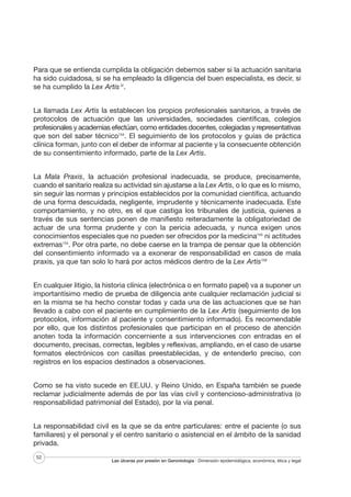 Para que se entienda cumplida la obligación debemos saber si la actuación sanitaria
ha sido cuidadosa, si se ha empleado la diligencia del buen especialista, es decir, si
se ha cumplido la Lex Artis IV.
La llamada Lex Artis la establecen los propios profesionales sanitarios, a través de
protocolos de actuación que las universidades, sociedades científicas, colegios
profesionales y academias efectúan, como entidades docentes, colegiadas y representativas
que son del saber técnico154. El seguimiento de los protocolos y guías de práctica
clínica forman, junto con el deber de informar al paciente y la consecuente obtención
de su consentimiento informado, parte de la Lex Artis.
La Mala Praxis, la actuación profesional inadecuada, se produce, precisamente,
cuando el sanitario realiza su actividad sin ajustarse a la Lex Artis, o lo que es lo mismo,
sin seguir las normas y principios establecidos por la comunidad científica, actuando
de una forma descuidada, negligente, imprudente y técnicamente inadecuada. Este
comportamiento, y no otro, es el que castiga los tribunales de justicia, quienes a
través de sus sentencias ponen de manifiesto reiteradamente la obligatoriedad de
actuar de una forma prudente y con la pericia adecuada, y nunca exigen unos
conocimientos especiales que no pueden ser ofrecidos por la medicina155 ni actitudes
extremas154. Por otra parte, no debe caerse en la trampa de pensar que la obtención
del consentimiento informado va a exonerar de responsabilidad en casos de mala
praxis, ya que tan solo lo hará por actos médicos dentro de la Lex Artis156
En cualquier litigio, la historia clínica (electrónica o en formato papel) va a suponer un
importantísimo medio de prueba de diligencia ante cualquier reclamación judicial si
en la misma se ha hecho constar todas y cada una de las actuaciones que se han
llevado a cabo con el paciente en cumplimiento de la Lex Artis (seguimiento de los
protocolos, información al paciente y consentimiento informado). Es recomendable
por ello, que los distintos profesionales que participan en el proceso de atención
anoten toda la información concerniente a sus intervenciones con entradas en el
documento, precisas, correctas, legibles y reflexivas, ampliando, en el caso de usarse
formatos electrónicos con casillas preestablecidas, y de entenderlo preciso, con
registros en los espacios destinados a observaciones.
Como se ha visto sucede en EE.UU. y Reino Unido, en España también se puede
reclamar judicialmente además de por las vías civil y contencioso-administrativa (o
responsabilidad patrimonial del Estado), por la vía penal.
La responsabilidad civil es la que se da entre particulares: entre el paciente (o sus
familiares) y el personal y el centro sanitario o asistencial en el ámbito de la sanidad
privada.
52

Las úlceras por presión en Gerontología · Dimensión epidemiológica, económica, ética y legal

 
