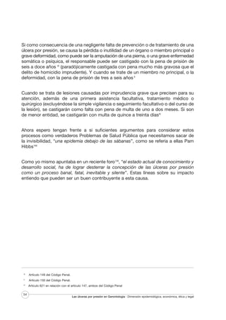Si como consecuencia de una negligente falta de prevención o de tratamiento de una
úlcera por presión, se causa la pérdida o inutilidad de un órgano o miembro principal o
grave deformidad, como puede ser la amputación de una pierna, o una grave enfermedad
somática o psíquica, el responsable puede ser castigado con la pena de prisión de
seis a doce años IX (paradójicamente castigada con pena mucho más gravosa que el
delito de homicidio imprudente). Y cuando se trate de un miembro no principal, o la
deformidad, con la pena de prisión de tres a seis años X
Cuando se trata de lesiones causadas por imprudencia grave que precisen para su
atención, además de una primera asistencia facultativa, tratamiento médico o
quirúrgico (excluyéndose la simple vigilancia o seguimiento facultativo o del curso de
la lesión), se castigarán como falta con pena de multa de uno a dos meses. Si son
de menor entidad, se castigarán con multa de quince a treinta díasXI
Ahora espero tengan frente a si suficientes argumentos para considerar estos
procesos como verdaderos Problemas de Salud Pública que necesitamos sacar de
la invisibilidad, “una epidemia debajo de las sábanas”, como se refería a ellas Pam
Hibbs160
Como yo mismo apuntaba en un reciente foro138, “el estado actual de conocimiento y
desarrollo social, ha de lograr desterrar la concepción de las úlceras por presión
como un proceso banal, fatal, inevitable y silente”. Estas líneas sobre su impacto
entiendo que pueden ser un buen contribuyente a esta causa.

IX

X

XI

54

Artículo 149 del Código Penal.
Artículo 150 del Código Penal.
Artículo 621 en relación con el artículo 147, ambos del Código Penal

Las úlceras por presión en Gerontología · Dimensión epidemiológica, económica, ética y legal

 