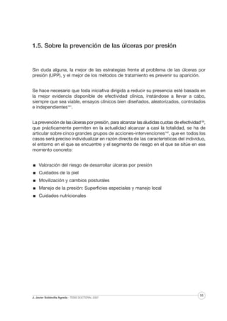 1.5. Sobre la prevención de las úlceras por presión

Sin duda alguna, la mejor de las estrategias frente al problema de las úlceras por
presión (UPP), y el mejor de los métodos de tratamiento es prevenir su aparición.
Se hace necesario que toda iniciativa dirigida a reducir su presencia esté basada en
la mejor evidencia disponible de efectividad clínica, instándose a llevar a cabo,
siempre que sea viable, ensayos clínicos bien diseñados, aleatorizados, controlados
e independientes161.
La prevención de las úlceras por presión, para alcanzar las aludidas cuotas de efectividad139,
que prácticamente permiten en la actualidad alcanzar a casi la totalidad, se ha de
articular sobre cinco grandes grupos de acciones-intervenciones162, que en todos los
casos será preciso individualizar en razón directa de las características del individuo,
el entorno en el que se encuentre y el segmento de riesgo en el que se sitúe en ese
momento concreto:
Valoración del riesgo de desarrollar úlceras por presión
Cuidados de la piel
Movilización y cambios posturales
Manejo de la presión: Superficies especiales y manejo local
Cuidados nutricionales

J. Javier Soldevilla Agreda · TESIS DOCTORAL 2007

55

 