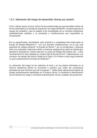 1.5.1. Valoración del riesgo de desarrollar úlceras por presión
Como valioso apoyo al juicio clínico de los profesionales es recomendable utilizar de
forma sistemática una escala de valoración de riesgo (EVRUPP), consensuada por el
equipo de cuidados y que se adapte a las necesidades de su contexto asistencial,
preferiblemente validada y no someterla a modificaciones que imposibilite su
comparación.
Por su especificidad, sensibilidad, valor predictivo y variabilidad inter-observador, la
Escala de Braden-Bergstrom163, con sus diversas modificaciones, es la que más
garantías de validez presenta164 la Escala de Norton165 por su simplicidad y veteranía
está muy extendida, habiendo sufrido numerosas adaptaciones sobre la original (por
ejemplo la realizada en nuestro país por un grupo de trabajo del Insalud, etc…). Muy
recientemente ha sido validada en nuestro país la Escala Emina® 96 elaborada por una
comisión de trabajo del Institut Català de la Salut. En el Reino Unido sigue teniendo
un gran predicamento la Escala de Waterlow166
La valoración del riesgo ha de realizarse al inicio y en los plazos estimados en el
entorno asistencial donde se encuentre o siempre que varíen las condiciones
generales de ese individuo que así lo sugieran164. Todas estas valoraciones habrán de
quedar perfectamente registradas en la historia clínica. Le facilitará la identificación
de los factores de riesgo y orientará la planificación de los cuidados de prevención.

56

Las úlceras por presión en Gerontología · Dimensión epidemiológica, económica, ética y legal

 
