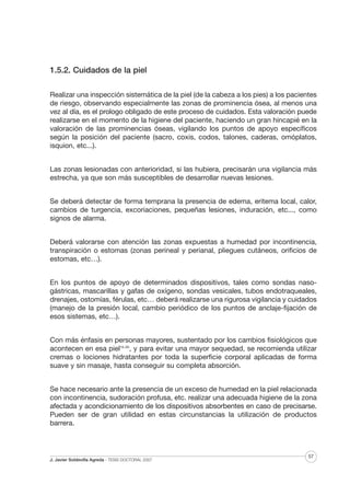 1.5.2. Cuidados de la piel
Realizar una inspección sistemática de la piel (de la cabeza a los pies) a los pacientes
de riesgo, observando especialmente las zonas de prominencia ósea, al menos una
vez al día, es el prologo obligado de este proceso de cuidados. Esta valoración puede
realizarse en el momento de la higiene del paciente, haciendo un gran hincapié en la
valoración de las prominencias óseas, vigilando los puntos de apoyo específicos
según la posición del paciente (sacro, coxis, codos, talones, caderas, omóplatos,
isquion, etc...).
Las zonas lesionadas con anterioridad, si las hubiera, precisarán una vigilancia más
estrecha, ya que son más susceptibles de desarrollar nuevas lesiones.
Se deberá detectar de forma temprana la presencia de edema, eritema local, calor,
cambios de turgencia, excoriaciones, pequeñas lesiones, induración, etc..., como
signos de alarma.
Deberá valorarse con atención las zonas expuestas a humedad por incontinencia,
transpiración o estomas (zonas perineal y perianal, pliegues cutáneos, orificios de
estomas, etc…).
En los puntos de apoyo de determinados dispositivos, tales como sondas nasogástricas, mascarillas y gafas de oxígeno, sondas vesicales, tubos endotraqueales,
drenajes, ostomías, férulas, etc… deberá realizarse una rigurosa vigilancia y cuidados
(manejo de la presión local, cambio periódico de los puntos de anclaje-fijación de
esos sistemas, etc…).
Con más énfasis en personas mayores, sustentado por los cambios fisiológicos que
acontecen en esa piel15-20, y para evitar una mayor sequedad, se recomienda utilizar
cremas o lociones hidratantes por toda la superficie corporal aplicadas de forma
suave y sin masaje, hasta conseguir su completa absorción.
Se hace necesario ante la presencia de un exceso de humedad en la piel relacionada
con incontinencia, sudoración profusa, etc. realizar una adecuada higiene de la zona
afectada y acondicionamiento de los dispositivos absorbentes en caso de precisarse.
Pueden ser de gran utilidad en estas circunstancias la utilización de productos
barrera.

J. Javier Soldevilla Agreda · TESIS DOCTORAL 2007

57

 