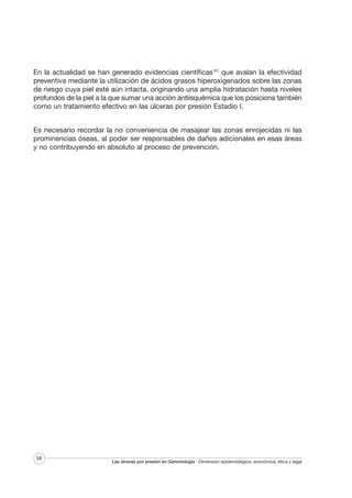 En la actualidad se han generado evidencias científicas167 que avalan la efectividad
preventiva mediante la utilización de ácidos grasos hiperoxigenados sobre las zonas
de riesgo cuya piel esté aún intacta, originando una amplia hidratación hasta niveles
profundos de la piel a la que sumar una acción antiisquémica que los posiciona también
como un tratamiento efectivo en las úlceras por presión Estadio I.
Es necesario recordar la no conveniencia de masajear las zonas enrojecidas ni las
prominencias óseas, al poder ser responsables de daños adicionales en esas áreas
y no contribuyendo en absoluto al proceso de prevención.

58

Las úlceras por presión en Gerontología · Dimensión epidemiológica, económica, ética y legal

 