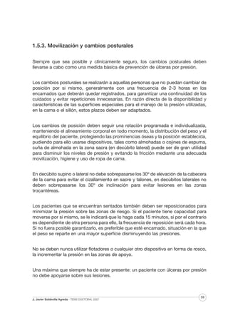 1.5.3. Movilización y cambios posturales
Siempre que sea posible y clínicamente seguro, los cambios posturales deben
llevarse a cabo como una medida básica de prevención de úlceras por presión.
Los cambios posturales se realizarán a aquellas personas que no puedan cambiar de
posición por si mismo, generalmente con una frecuencia de 2-3 horas en los
encamados que deberán quedar registrados, para garantizar una continuidad de los
cuidados y evitar repeticiones innecesarias. En razón directa de la disponibilidad y
características de las superficies especiales para el manejo de la presión utilizadas,
en la cama o el sillón, estos plazos deben ser adaptados.
Los cambios de posición deben seguir una rotación programada e individualizada,
manteniendo el alineamiento corporal en todo momento, la distribución del peso y el
equilibrio del paciente, protegiendo las prominencias óseas y la posición establecida,
pudiendo para ello usarse dispositivos, tales como almohadas o cojines de espuma,
cuña de almohada en la zona sacra (en decúbito lateral) puede ser de gran utilidad
para disminuir los niveles de presión y evitando la fricción mediante una adecuada
movilización, higiene y uso de ropa de cama.
En decúbito supino o lateral no debe sobrepasarse los 30º de elevación de la cabecera
de la cama para evitar el cizallamiento en sacro y talones, en decúbitos laterales no
deben sobrepasarse los 30º de inclinación para evitar lesiones en las zonas
trocantéreas.
Los pacientes que se encuentran sentados también deben ser reposicionados para
minimizar la presión sobre las zonas de riesgo. Si el paciente tiene capacidad para
moverse por si mismo, se le indicará que lo haga cada 15 minutos, si por el contrario
es dependiente de otra persona para ello, la frecuencia de reposición será cada hora.
Si no fuera posible garantizarlo, es preferible que esté encamado, situación en la que
el peso se reparte en una mayor superficie disminuyendo las presiones.
No se deben nunca utilizar flotadores o cualquier otro dispositivo en forma de rosco,
la incrementar la presión en las zonas de apoyo.
Una máxima que siempre ha de estar presente: un paciente con úlceras por presión
no debe apoyarse sobre sus lesiones.

J. Javier Soldevilla Agreda · TESIS DOCTORAL 2007

59

 