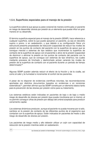 1.5.4. Superficies especiales para el manejo de la presión
La superficie sobre la que apoya su peso corporal de manera continuada un paciente
en riesgo de desarrollar úlceras por presión es un elemento que puede influir en gran
manera en su desarrollo.
El término superficie especial para el manejo de la presión (SEMP), hace referencia a
cualquier superficie, sobre la que puede apoyarse un paciente, ya sea en decúbito
supino o prono, o en sedestación, y que debido a su configuración física y/o
estructural presenta propiedades de reducción (capacidad de reducir los niveles de
presión en los puntos de contacto del paciente con la superficie de apoyo que se
consigue merced a sistemas de tipo estático que incrementan la superficie de
contacto de la superficie de apoyo con el paciente) o alivio de la presión (capacidad
de disminuir o eliminar la presión en los puntos de contacto del paciente con la
superficie de apoyo, que se consigue con sistemas de tipo dinámico, los cuales
mediante procesos de hinchado y deshinchado actúan variando los niveles de
presión de la superficie de contacto con el paciente durante un período de tiempo
determinado)168
Algunas SEMP pueden además reducir el efecto de la fricción y de la cizalla, así
como el calor y la humedad e incrementar el confort de los pacientes.
A pesar de no disponer de evidencias científicas rotundas, las recomendaciones
aportadas por distintos documentos basados en evidencias o en revisiones
sistemáticas168, permiten afirmar que las SEMP constituyen un elemento básico tanto
para la prevención de las úlceras por presión cómo para su tratamiento.
Los sistemas estáticos están indicadas en pacientes de bajo o de bajo a medio
riesgo de desarrollo de úlceras por presión (que pueda movilizarse por si mismo), al
no permitir conseguir cifras de presión por debajo del umbral aceptado para producir
cerramiento capilar.
Los sistemas dinámicos producen, aunque el paciente no pueda moverse por si solo,
cambios en la presión de contacto de las diferentes puntos de el organismo que
contactan con la superficie de apoyo. Están indicados en pacientes de medio o alto
riesgo de desarrollo de úlceras por presión.
Los pacientes de riesgo medio y alto deberán utilizar un cojín con capacidad de
reducción de la presión mientras estén en sedestación.
60

Las úlceras por presión en Gerontología · Dimensión epidemiológica, económica, ética y legal

 