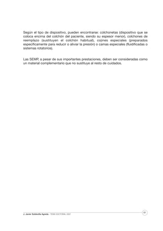Según el tipo de dispositivo, pueden encontrarse: colchonetas (dispositivo que se
coloca encima del colchón del paciente, siendo su espesor menor), colchones de
reemplazo (sustituyen el colchón habitual), cojines especiales (preparados
específicamente para reducir o aliviar la presión) o camas especiales (fluidificadas o
sistemas rotatorios).
Las SEMP, a pesar de sus importantes prestaciones, deben ser consideradas como
un material complementario que no sustituye al resto de cuidados.

J. Javier Soldevilla Agreda · TESIS DOCTORAL 2007

61

 