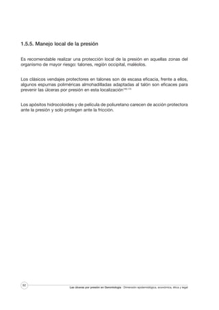 1.5.5. Manejo local de la presión
Es recomendable realizar una protección local de la presión en aquellas zonas del
organismo de mayor riesgo: talones, región occipital, maléolos.
Los clásicos vendajes protectores en talones son de escasa eficacia, frente a ellos,
algunos espumas poliméricas almohadilladas adaptadas al talón son eficaces para
prevenir las úlceras por presión en esta localización169,170
Los apósitos hidrocoloides y de película de poliuretano carecen de acción protectora
ante la presión y solo protegen ante la fricción.

62

Las úlceras por presión en Gerontología · Dimensión epidemiológica, económica, ética y legal

 