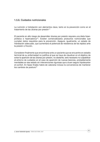 1.5.6. Cuidados nutricionales
La nutrición e hidratación son elementos clave, tanto en la prevención como en el
tratamiento de las úlceras por presión171
El paciente en alto riesgo de desarrollar úlceras por presión requiere una dieta hiperproteica e hipercalórica162. Existen comercializados productos nutricionales que
cumplen éstos requisitos para la prevención. Asegure, igualmente, un estado de
hidratación adecuado, que aumentará el potencial de resistencia de los tejidos ante
la presión o fricción.
Consideren finalmente que encontrarse ante un paciente que se encuentre en estadio
terminal de su enfermedad no justifica el que se haya de claudicar en el objetivo de
evitar la aparición de las úlceras por presión, no obstante, será necesario no culpabilizar
al entorno de cuidados en el caso de aparición de nuevas lesiones, probablemente
inevitables en ese estado sin intervenciones rigurosas que a buen seguro hipotecarían
el confort. En fases finales habrá de valorarse incluso la conveniencia de mantener
los cambios de postura162

J. Javier Soldevilla Agreda · TESIS DOCTORAL 2007

63

 