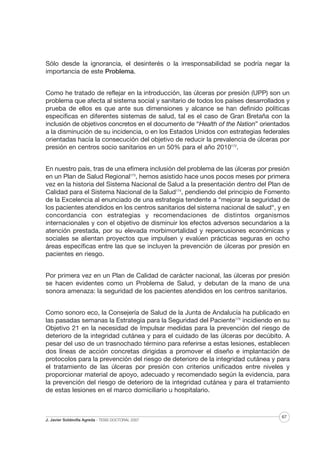 Sólo desde la ignorancia, el desinterés o la irresponsabilidad se podría negar la
importancia de este Problema.
Como he tratado de reflejar en la introducción, las úlceras por presión (UPP) son un
problema que afecta al sistema social y sanitario de todos los países desarrollados y
prueba de ellos es que ante sus dimensiones y alcance se han definido políticas
específicas en diferentes sistemas de salud, tal es el caso de Gran Bretaña con la
inclusión de objetivos concretos en el documento de “Health of the Nation” orientados
a la disminución de su incidencia, o en los Estados Unidos con estrategias federales
orientadas hacía la consecución del objetivo de reducir la prevalencia de úlceras por
presión en centros socio sanitarios en un 50% para el año 2010172.
En nuestro país, tras de una efímera inclusión del problema de las úlceras por presión
en un Plan de Salud Regional173, hemos asistido hace unos pocos meses por primera
vez en la historia del Sistema Nacional de Salud a la presentación dentro del Plan de
Calidad para el Sistema Nacional de la Salud174, pendiendo del principio de Fomento
de la Excelencia al enunciado de una estrategia tendente a “mejorar la seguridad de
los pacientes atendidos en los centros sanitarios del sistema nacional de salud“, y en
concordancia con estrategias y recomendaciones de distintos organismos
internacionales y con el objetivo de disminuir los efectos adversos secundarios a la
atención prestada, por su elevada morbimortalidad y repercusiones económicas y
sociales se alientan proyectos que impulsen y evalúen prácticas seguras en ocho
áreas específicas entre las que se incluyen la prevención de úlceras por presión en
pacientes en riesgo.
Por primera vez en un Plan de Calidad de carácter nacional, las úlceras por presión
se hacen evidentes como un Problema de Salud, y debutan de la mano de una
sonora amenaza: la seguridad de los pacientes atendidos en los centros sanitarios.
Como sonoro eco, la Consejería de Salud de la Junta de Andalucía ha publicado en
las pasadas semanas la Estrategia para la Seguridad del Paciente175 incidiendo en su
Objetivo 21 en la necesidad de Impulsar medidas para la prevención del riesgo de
deterioro de la integridad cutánea y para el cuidado de las úlceras por decúbito. A
pesar del uso de un trasnochado término para referirse a estas lesiones, establecen
dos líneas de acción concretas dirigidas a promover el diseño e implantación de
protocolos para la prevención del riesgo de deterioro de la integridad cutánea y para
el tratamiento de las úlceras por presión con criterios unificados entre niveles y
proporcionar material de apoyo, adecuado y recomendado según la evidencia, para
la prevención del riesgo de deterioro de la integridad cutánea y para el tratamiento
de estas lesiones en el marco domiciliario u hospitalario.

J. Javier Soldevilla Agreda · TESIS DOCTORAL 2007

67

 