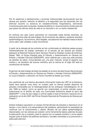 Por fin asistimos a declaraciones y acciones institucionales reconociendo que las
úlceras por presión, lesionan el derecho a la seguridad que los pacientes han de
disfrutar durante su estancia en establecimientos hospitalarios, estimando
inversiones para esta conquista. Queda pendiente un reconocimiento similar para los
que pasan los últimos años de vida en su domicilio o en un centro residencial.
En sintonía con este nuevo panorama no vivenciado hasta fechas recientes, se
articula el primer pilar de este trabajo. Es el momento de calibrar y sostener estudios
epidemiológicos, económicos, ético-legales, actualizando los habidos hasta la fecha
como claro valor añadido a este movimiento.
A partir de la década de los ochenta se han conformado en distintos países grupos
interdisciplinares de trabajo centrados en el estudio de las úlceras por presión
(destacar el National Pressure Ulcer Advisory Panel en Estados Unidos de América).
Desde 1994, el Grupo Español para el Estudio y Asesoramiento en Úlceras por
Presión y Heridas Crónicas (GNEAUPP), viene velando por y para que este proceso
de pérdida de salud, minusvalorado por una gran mayoría, ocupe el espacio que
merece y se beneficie del avance científico que la ciencia en el siglo XXI está en
condiciones de facilitar.
El germen de este trabajo de tesis fue aislado en el seno de este Grupo Nacional para
el Estudio y Asesoramiento en Úlceras por Presión y Heridas Crónicas (GNEAUPP),
en cuya fundación y dirección me honro inscribirme desde sus inicios.
Aun partiendo de una teórica abundante información sobre las UPP en la literatura,
hasta hace apenas unos años, en nuestro país no hemos podido disponer de
estudios comprables por la heterogeneidad de los enfoques metodológicos. En el
año 1999 se realizó, como se apuntó con anterioridad, el primer estudio suprainstitucional en el ámbito de toda una Comunidad Autónoma desde el seno del
GNEAUPP122 y tras de ese rodaje un primer asalto a todo el territorio nacional con la
realización en el año 2001 del Primer Estudio Nacional de Prevalencia de Úlceras por
Presión106
Ambos trabajos supusieron un ensayo formal del tipo de estudios a reproducir en el
tiempo y una rúbrica a la trascendencia del problema, alimentando la necesidad de
continuar con el conocimiento y ulterior difusión de los datos epidemiológicos
relacionados con las úlceras por presión como herramienta básica además de para
la adecuación de su impacto, para la ruptura con un pasado sombrío y como piedra
angular para el diseño de políticas sanitarias y sociales orientadas a su prevención y
adecuada atención.
68

Las úlceras por presión en Gerontología · Dimensión epidemiológica, económica, ética y legal

 