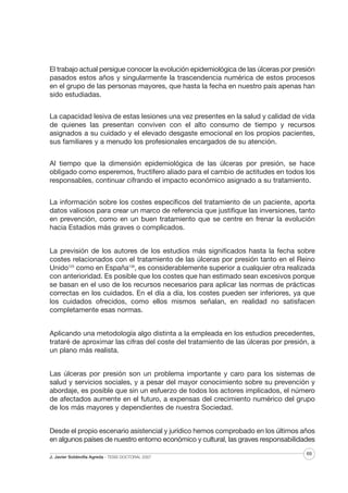 El trabajo actual persigue conocer la evolución epidemiológica de las úlceras por presión
pasados estos años y singularmente la trascendencia numérica de estos procesos
en el grupo de las personas mayores, que hasta la fecha en nuestro país apenas han
sido estudiadas.
La capacidad lesiva de estas lesiones una vez presentes en la salud y calidad de vida
de quienes las presentan conviven con el alto consumo de tiempo y recursos
asignados a su cuidado y el elevado desgaste emocional en los propios pacientes,
sus familiares y a menudo los profesionales encargados de su atención.
Al tiempo que la dimensión epidemiológica de las úlceras por presión, se hace
obligado como esperemos, fructífero aliado para el cambio de actitudes en todos los
responsables, continuar cifrando el impacto económico asignado a su tratamiento.
La información sobre los costes específicos del tratamiento de un paciente, aporta
datos valiosos para crear un marco de referencia que justifique las inversiones, tanto
en prevención, como en un buen tratamiento que se centre en frenar la evolución
hacia Estadios más graves o complicados.
La previsión de los autores de los estudios más significados hasta la fecha sobre
costes relacionados con el tratamiento de las úlceras por presión tanto en el Reino
Unido125 como en España138, es considerablemente superior a cualquier otra realizada
con anterioridad. Es posible que los costes que han estimado sean excesivos porque
se basan en el uso de los recursos necesarios para aplicar las normas de prácticas
correctas en los cuidados. En el día a día, los costes pueden ser inferiores, ya que
los cuidados ofrecidos, como ellos mismos señalan, en realidad no satisfacen
completamente esas normas.
Aplicando una metodología algo distinta a la empleada en los estudios precedentes,
trataré de aproximar las cifras del coste del tratamiento de las úlceras por presión, a
un plano más realista.
Las úlceras por presión son un problema importante y caro para los sistemas de
salud y servicios sociales, y a pesar del mayor conocimiento sobre su prevención y
abordaje, es posible que sin un esfuerzo de todos los actores implicados, el número
de afectados aumente en el futuro, a expensas del crecimiento numérico del grupo
de los más mayores y dependientes de nuestra Sociedad.
Desde el propio escenario asistencial y jurídico hemos comprobado en los últimos años
en algunos países de nuestro entorno económico y cultural, las graves responsabilidades
J. Javier Soldevilla Agreda · TESIS DOCTORAL 2007

69

 