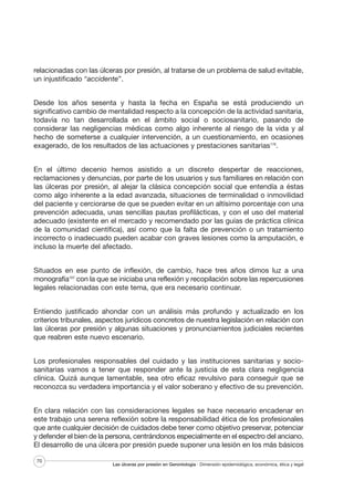 relacionadas con las úlceras por presión, al tratarse de un problema de salud evitable,
un injustificado “accidente”.
Desde los años sesenta y hasta la fecha en España se está produciendo un
significativo cambio de mentalidad respecto a la concepción de la actividad sanitaria,
todavía no tan desarrollada en el ámbito social o sociosanitario, pasando de
considerar las negligencias médicas como algo inherente al riesgo de la vida y al
hecho de someterse a cualquier intervención, a un cuestionamiento, en ocasiones
exagerado, de los resultados de las actuaciones y prestaciones sanitarias176.
En el último decenio hemos asistido a un discreto despertar de reacciones,
reclamaciones y denuncias, por parte de los usuarios y sus familiares en relación con
las úlceras por presión, al alejar la clásica concepción social que entendía a éstas
como algo inherente a la edad avanzada, situaciones de terminalidad o inmovilidad
del paciente y cerciorarse de que se pueden evitar en un altísimo porcentaje con una
prevención adecuada, unas sencillas pautas profilácticas, y con el uso del material
adecuado (existente en el mercado y recomendado por las guías de práctica clínica
de la comunidad científica), así como que la falta de prevención o un tratamiento
incorrecto o inadecuado pueden acabar con graves lesiones como la amputación, e
incluso la muerte del afectado.
Situados en ese punto de inflexión, de cambio, hace tres años dimos luz a una
monografía107 con la que se iniciaba una reflexión y recopilación sobre las repercusiones
legales relacionadas con este tema, que era necesario continuar.
Entiendo justificado ahondar con un análisis más profundo y actualizado en los
criterios tribunales, aspectos jurídicos concretos de nuestra legislación en relación con
las úlceras por presión y algunas situaciones y pronunciamientos judiciales recientes
que reabren este nuevo escenario.
Los profesionales responsables del cuidado y las instituciones sanitarias y sociosanitarias vamos a tener que responder ante la justicia de esta clara negligencia
clínica. Quizá aunque lamentable, sea otro eficaz revulsivo para conseguir que se
reconozca su verdadera importancia y el valor soberano y efectivo de su prevención.
En clara relación con las consideraciones legales se hace necesario encadenar en
este trabajo una serena reflexión sobre la responsabilidad ética de los profesionales
que ante cualquier decisión de cuidados debe tener como objetivo preservar, potenciar
y defender el bien de la persona, centrándonos especialmente en el espectro del anciano.
El desarrollo de una úlcera por presión puede suponer una lesión en los más básicos
70

Las úlceras por presión en Gerontología · Dimensión epidemiológica, económica, ética y legal

 