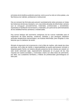 principios de la bioética pudiendo acariciar, como ya se ha visto en otros países, una
fácil lectura de maltrato, profesional e institucional.
Hoy se conocen las fórmulas para prevenir acertadamente estos procesos en todas
las instancias donde sea necesario, con unas dotes elevadas de efectividad, siempre
que se conjuguen procedimientos, materiales, profesionales y sensibilidad,
expresada en facilitación de formación y materiales, por parte de los administradores
de los establecimientos sanitarios o residenciales.
Hoy somos testigos del nacimiento vertiginoso de los nuevos materiales para el
tratamiento de estas lesiones, modernos, testados y que persiguen desplazar
actitudes terapéuticas trasnochadas o de dudosa efectividad, pero dirigidas a unas
lesiones que no debieran de existir.
Aliviado el argumento de la ignorancia o de la falta de medios, sólo desde las otras
premisas, de la falta de interés o responsabilidad se podría permanecer cómodo o
despreocupado frente a la todavía elevada presencia de las úlceras por presión en
este recién estrenado siglo, especialmente destacada en el grupo de los más
mayores de nuestra sociedad, y vivenciada a diario con altas dosis de sufrimiento,
por ellos, sus cuidadores familiares y millares de profesionales gerontológicos en
este país.

J. Javier Soldevilla Agreda · TESIS DOCTORAL 2007

71

 