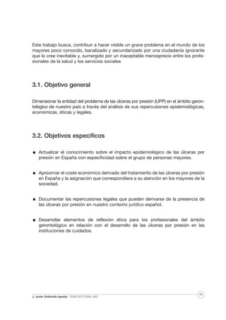 Este trabajo busca, contribuir a hacer visible un grave problema en el mundo de los
mayores poco conocido, banalizado y secundarizado por una ciudadanía ignorante
que lo cree inevitable y, sumergido por un inaceptable menosprecio entre los profesionales de la salud y los servicios sociales

3.1. Objetivo general
Dimensionar la entidad del problema de las úlceras por presión (UPP) en el ámbito gerontológico de nuestro país a través del análisis de sus repercusiones epidemiológicas,
económicas, éticas y legales.

3.2. Objetivos específicos
Actualizar el conocimiento sobre el impacto epidemiológico de las úlceras por
presión en España con especificidad sobre el grupo de personas mayores.
Aproximar el coste económico derivado del tratamiento de las úlceras por presión
en España y la asignación que correspondiera a su atención en los mayores de la
sociedad.
Documentar las repercusiones legales que pueden derivarse de la presencia de
las úlceras por presión en nuestro contexto jurídico español.
Desarrollar elementos de reflexión ética para los profesionales del ámbito
gerontológico en relación con el desarrollo de las úlceras por presión en las
instituciones de cuidados.

J. Javier Soldevilla Agreda · TESIS DOCTORAL 2007

75

 