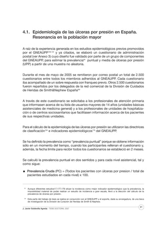 4.1. Epidemiología de las úlceras por presión en España.
Resonancia en la población mayor
A raíz de la experiencia generada en los estudios epidemiológicos previos promovidos
por el GNEAUPP106,122 y ya citados, se elaboró un cuestionario de administración
postal (ver Anexo 3) cuyo diseño fue validado por parte de un grupo de componentes
del GNEAUPP, para estimar la prevalenciaXII puntual y media de úlceras por presión
(UPP) a partir de una muestra no aleatoria.
Durante el mes de mayo de 2005 se remitieron por correo postal un total de 2.500
cuestionarios entre todos los miembros adheridos al GNEAUPP. Cada cuestionario
iba acompañado de un sobre respuesta con franqueo previo. Otros 2.500 cuestionarios
fueron repartidos por los delegados de la red comercial de la División de Cuidados
de Heridas de Smith&Nephew EspañaXIII
A través de este cuestionario se solicitaba a los profesionales de atención primaria
que informasen acerca de su lista de usuarios mayores de 14 años (unidades básicas
asistenciales de medicina general) y a los profesionales de unidades de hospitalización o de centros sociosanitarios que facilitasen información acerca de los pacientes
de sus respectivas unidades.
Para el cálculo de la epidemiología de las úlceras por presión se utilizaron las directrices
de clasificación104 e indicadores epidemiológicos179 del GNEAUPP.
Se ha definido la prevalencia como “prevalencia puntual” porque se obtiene información
sólo en un momento del tiempo, cuando los participantes rellenan el cuestionario y,
además, la fecha límite para recibir todos los cuestionarios se estableció en 2 meses.
Se calculó la prevalencia puntual en dos sentidos y para cada nivel asistencial, tal y
como sigue:
Prevalencia Cruda (PC) = (Todos los pacientes con úlceras por presion / total de
pacientes estudiados en cada nivel) x 100.

XII

Aunque diferentes estudios17,177,178 sitúan la incidencia como mejor indicador epidemiológico que la prevalencia, la
imposibilidad material de poder realizar un estudio de incidencia a gran escala, llevó a la elección del cálculo de la
prevalencia de úlceras por presión.

XIII

Esta parte del trabajo de tesis se realiza en conjunción con el GNEAUPP y el soporte, dada su envergadura, de una beca
de investigación de la División de Curación de Heridas de Smith & Nephew.

J. Javier Soldevilla Agreda · TESIS DOCTORAL 2007

81

 