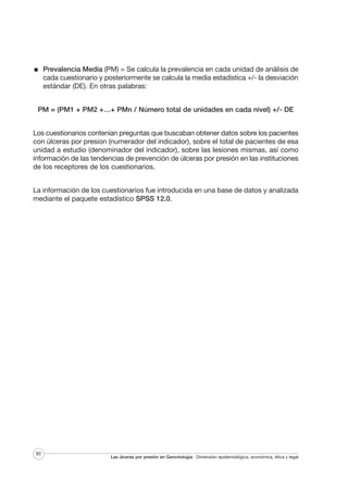 Prevalencia Media (PM) = Se calcula la prevalencia en cada unidad de análisis de
cada cuestionario y posteriormente se calcula la media estadística +/- la desviación
estándar (DE). En otras palabras:
PM = (PM1 + PM2 +…+ PMn / Número total de unidades en cada nivel) +/- DE
Los cuestionarios contenían preguntas que buscaban obtener datos sobre los pacientes
con úlceras por presion (numerador del indicador), sobre el total de pacientes de esa
unidad a estudio (denominador del indicador), sobre las lesiones mismas, así como
información de las tendencias de prevención de úlceras por presión en las instituciones
de los receptores de los cuestionarios.
La información de los cuestionarios fue introducida en una base de datos y analizada
mediante el paquete estadístico SPSS 12.0.

82

Las úlceras por presión en Gerontología · Dimensión epidemiológica, económica, ética y legal

 